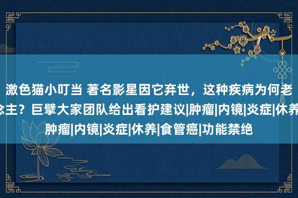 激色猫小叮当 著名影星因它弃世，这种疾病为何老是偏疼中国东说念主？巨擘大家团队给出看护建议|肿瘤|内镜|炎症|休养|食管癌|功能禁绝