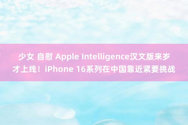 少女 自慰 Apple Intelligence汉文版来岁才上线！iPhone 16系列在中国靠近紧要挑战