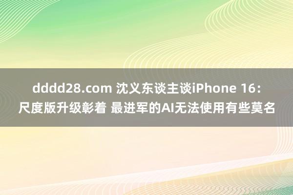 dddd28.com 沈义东谈主谈iPhone 16：尺度版升级彰着 最进军的AI无法使用有些莫名