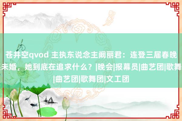 苍井空qvod 主执东说念主阚丽君：连登三届春晚，64岁还未婚，她到底在追求什么？|晚会|报幕员|曲艺团|歌舞团|文工团