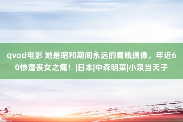 qvod电影 她是昭和期间永远的青娥偶像，年近60惨遭丧女之痛！|日本|中森明菜|小泉当天子